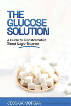 The Glucose Solution: A Guide to Transformative Blood Sugar Balance The Glucose Solution: A Guide to Transformative Blood Sugar Balance