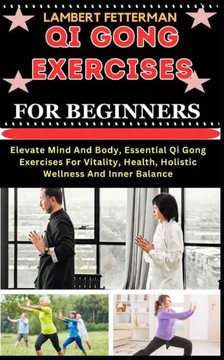 Qi Gong Exercises for Beginners: Elevate Mind And Body, Essential Qi Gong Exercises For Vitality, Health, Holistic Wellness And Inner Balance