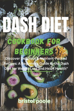 Dash Diet Cookbook for Beginners: Discover Delicious & Nutrient-Packed Recipes: A Beginner's Guide to the Dash Diet for Weight Loss and Heart Health
