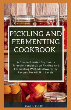 Pickling and Fermenting Cookbook: A Comprehensive Beginner's Friendly Handbook On Pickling And Fermenting With Mouthwatering Recipes For All Skill Lev