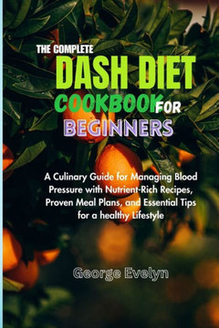 The Complete Dash Diet Cookbook for Beginners: A Culinary Guide for Managing Blood Pressure with Nutrient-Rich Recipes, Proven Meal Plans, and Essenti