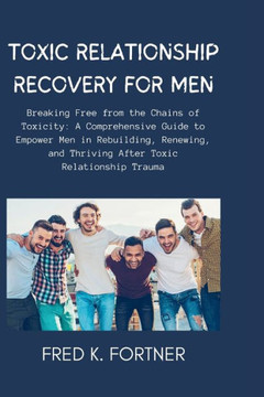 Toxic Relationship Recovery for Men: Breaking Free from the Chains of Toxicity: A Comprehensive Guide to Empower Men in Rebuilding, Renewing, and Thri
