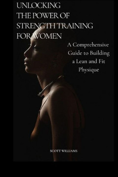 Unlocking the Power of Strength Training for Women: A Comprehensive Guide to Building a Lean and Fit Physique: Empowering Women to Sculpt Their Ideal