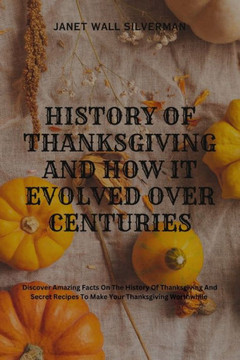 History of Thanksgiving and How It Evolved Over Centuries: Discover Amazing Facts On The History Of Thanksgiving And Secret Recipes To Make Your Thank