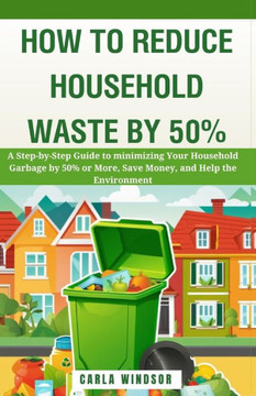 How to Reduce Household Waste by 50%: A Step-by-Step Guide to Minimizing Your Household Garbage by 50% or More, Save Money, and Help the Environment