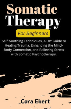 Somatic Therapy For Beginners: Self-Soothing Techniques, A DIY Guide to Healing Trauma, Enhancing the Mind-Body Connection, and Relieving Stress with Somatic Therapy For Beginners: Self-Soothing Techniques, A DIY Guide to Healing Trauma, Enhancing the Mind-Body Connection, and Relieving Stress with