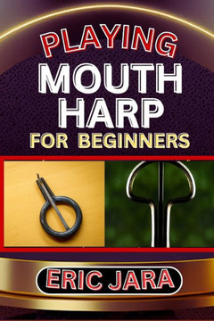 Playing Mouth Harp for Beginners: Complete Procedural Melody Guide To Understand, Learn And Master How To Play Mouth Harp Like A Pro Even With No Form