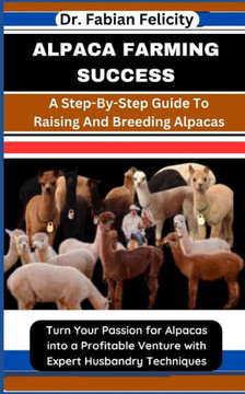 Alpaca Farming Success: A Step-By-Step Guide To Raising And Breeding Alpacas: Turn Your Passion for Alpacas into a Profitable Venture with Exp