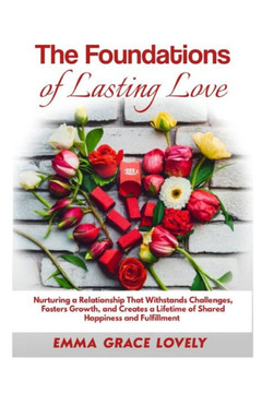The Foundations of Lasting Love: Nurturing a Relationship That Withstands Challenges, Fosters Growth, and Creates a Lifetime of Shared Happiness and F