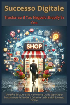 Successo Digitale - Trasforma il Tuo Negozio Shopify in Oro: Shopify e il Futuro dell'E-Commerce: Guida Esperta per Massimizzare le Vendite e Costruir
