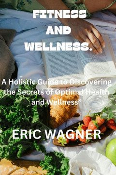 Fitness and Wellness.: A Holistic Guide to Discovering the Secrets of Optimal Health and Wellness""