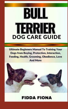 Bull Terrier Dog Care Guide: Ultimate Beginners Manual To Training Your Dogs from Buying, Protection, Interaction, Feeding, Health, Grooming, Obedi