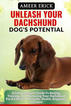 Unleash Your Dachshund Dog's Potential: A Comprehensive Guide To Raising, Training, And Nurturing Your Dachshund For A Lifetime Of Loyalty, Health, Ha