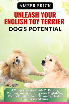 Unleash Your English Toy Terrier Dog's Potential: A Comprehensive Guide To Raising, Training, And Nurturing Your English Toy Terrier For A Lifetime Of