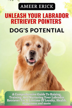 Unleash Your Labrador Retriever Pointers Dog's Potential: A Comprehensive Guide To Raising, Training, And Nurturing Your Labrador Retriever For A Life