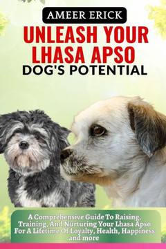 Unleash Your Lhasa Apso Dog's Potential: A Comprehensive Guide To Raising, Training, And Nurturing Your Lhasa Apso For A Lifetime Of Loyalty, Health,