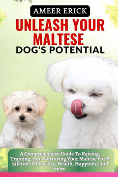 Unleash Your Maltese Dog's Potential: A Comprehensive Guide To Raising, Training, And Nurturing Your Maltese For A Lifetime Of Loyalty, Health, Happin