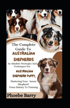 The Complete Guide To Australian Shepherds: An Absolute Strategies And Techniques For Australian Shepherd Puppy; Mastering Your Aussie Shepherd From H The Complete Guide To Australian Shepherds: An Absolute Strategies And Techniques For Australian Shepherd Puppy; Mastering Your Aussie Shepherd From H