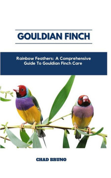 Gouldian Finch: Rainbow Feathers: A Comprehensive Guide To Gouldian Finch Care