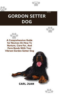Gordon Setter Dog: A Comprehensive Guide for Novices On How To Nurture, Care For, And Form Bonds With Your Vibrant Gordon Setter Dog