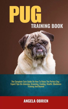 Pug Training Book: The Complete Care Guide On How To Raise The Perfect Pet - Expert Tips On choosing, Grooming, Feeding, Health, Obedienc