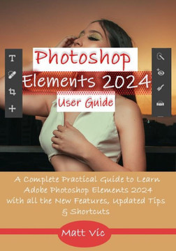 Photoshop Elements 2024 User Guide: A Complete Practical Guide to Learn Adobe Photoshop Elements 2024 with all the New Features, Updated Tips, & Short