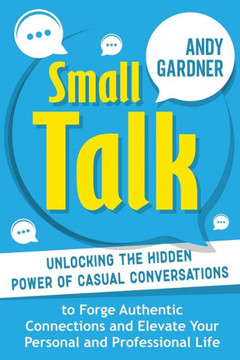 Small Talk: Unlocking the Hidden Power of Casual Conversations to Forge Authentic Connections and Elevate Your Personal and Profes