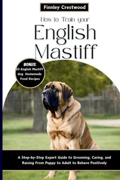 How to Train Your English Mastiff: A Step-by-Step Expert Guide to Grooming, Caring, and Raising a Giant Breed Dog from Puppy to Adult to Behave Positi