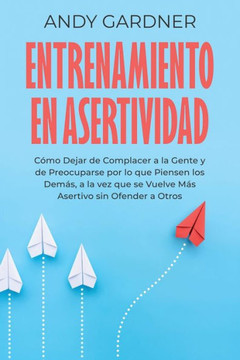 Entrenamiento en asertividad: C?o dejar de complacer a la gente y de preocuparse por lo que piensen los dem?, a la vez que se vuelve m? asertivo