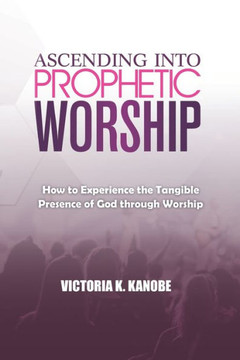 Ascending Into Prophetic Worship: How to Experience the Tangible Presence of God through Worship Ascending Into Prophetic Worship: How to Experience the Tangible Presence of God through Worship