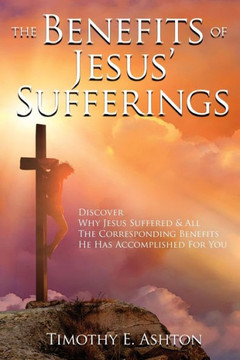 The BENEFITS Of JESUS' SUFFERINGS: Discover Why Jesus Suffered & All the Corresponding Benefits He Has Accomplished for You