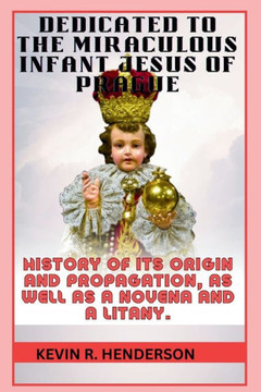 Dedicated to the Miraculous Infant Jesus of Prague: History of Its Origin and Propagation, as Well as a Novena and a Litany.