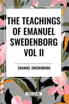 The Teachings of Emanuel Swedenborg Vol. II: White Horse, Brief Exposition, de Verbo, God the Savior, Interaction of the Soul and Body, the New Jerusa
