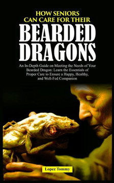 How Seniors Can Care for Their Bearded Dragons: An In-Depth Guide on Meeting the Needs of Your Bearded Dragon: Learn the Essentials of Proper Care to