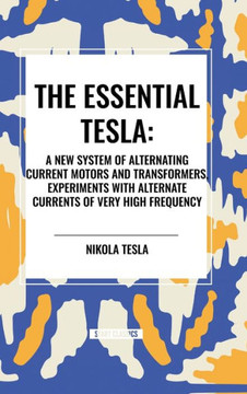 The Essential Tesla: A New System of Alternating Current Motors and Transformers, Experiments with Alternate Currents of Very High Frequenc