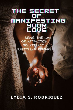 The Secret of Manifesting Your Love: Using the Law of Attraction to Attract a Particular Person