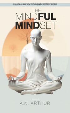The Mindful Mindset: A Practical Beginner's Guide: How to Thrive in the Age of Distraction and Living with Intention, Presence, and Peace