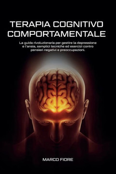 Terapia Cognitivo Comportamentale: La Guida Rivoluzionaria per Gestire la Depressione e L'ansia, Semplici Tecniche ed Esercizi Contro Pensieri Negativ