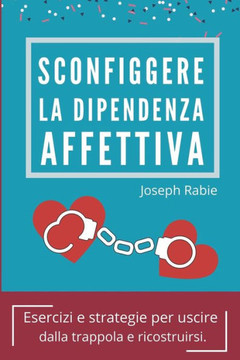 Sconfiggere La Dipendenza Affettiva: Esercizi e strategie per uscire dalla trappola e ricostruirsi.