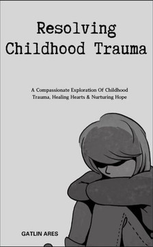 Resolving Childhood Trauma: A Compassionate Exploration Of Childhood Trauma, Healing Hearts & Nurturing Hope