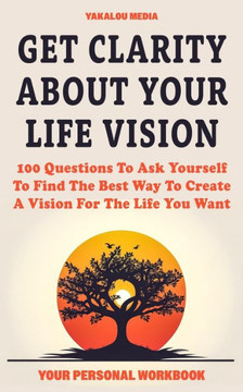 Get Clarity About Your Life Vision: 100 Questions To Ask Yourself To Find The Best Way To Create A Vision For The Life You Want