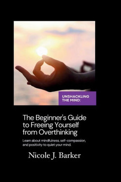 Unshackling the Mind: A Comprehensive Beginner's Guide to Freeing Yourself from Overthinking through Mindfulness, Self-Compassion, and Posit
