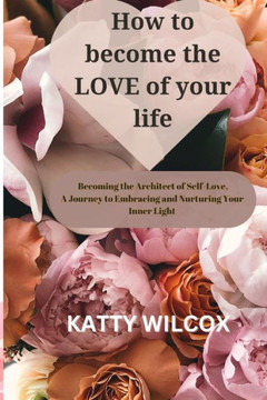 How to Become the Love of Your Life: Becoming the Architect of Self-Love A Journey to Embracing and Nurturing Your Inner Light