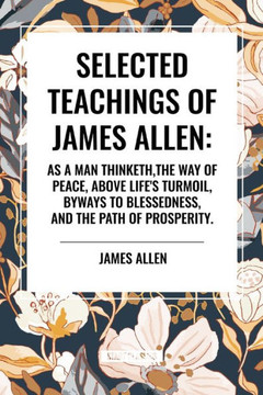 Selected Teachings of James Allen: As a Man Thinketh, the Way of Peace, Above Life's Turmoil, Byways to Blessedness, and the Path of Prosperity. Selected Teachings of James Allen: As a Man Thinketh, the Way of Peace, Above Life's Turmoil, Byways to Blessedness, and the Path of Prosperity.