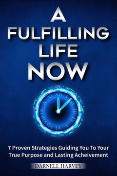 A Fulfilling Life, Now!: 7 Proven Strategies Guiding You to Your True Purpose and Lasting Achievement