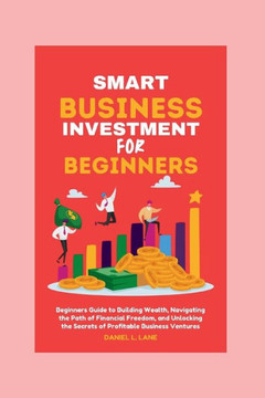 Smart business Investment for beginners: Beginners Guide to Building Wealth, Navigating the Path of Financial Freedom, and Unlocking the Secrets of Pr