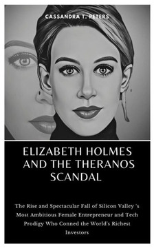 Elizabeth Holmes and the Theranos Scandal: The Rise and Spectacular Fall of Silicon Valley 's Most Ambitious Female Entrepreneur and Tech Prodigy Who