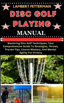 Disc Golf Playing Manual: Mastering Disc Golf Techniques, Your Comprehensive Guide To Strategies, Throws, Proven Tips, Course Mastery, And Menta