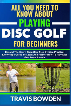 All You Need to Know about Playing Disc Golf for Beginners: Beyond The Court, Simplified Step By Step Practical Knowledge Guide To Learn And Master Ho