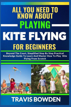 All You Need to Know about Playing Kite Flying for Beginners: Beyond The Court, Simplified Step By Step Practical Knowledge Guide To Learn And Master